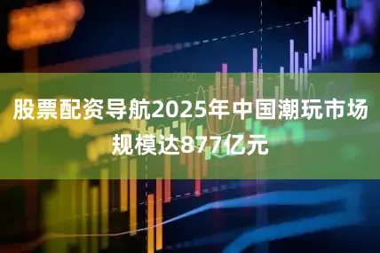 股票配资导航2025年中国潮玩市场规模达877亿元