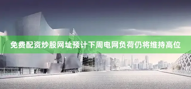 免费配资炒股网址预计下周电网负荷仍将维持高位