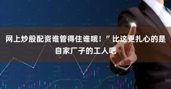网上炒股配资谁管得住谁哦！”比这更扎心的是自家厂子的工人吧