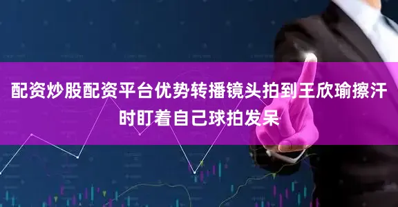 配资炒股配资平台优势转播镜头拍到王欣瑜擦汗时盯着自己球拍发呆