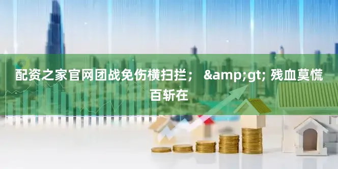 配资之家官网团战免伤横扫拦； &gt; 残血莫慌百斩在
