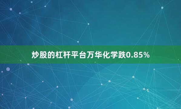 炒股的杠杆平台万华化学跌0.85%